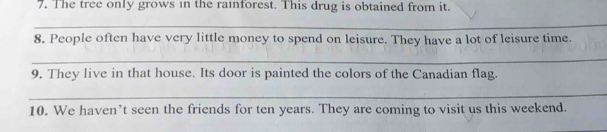 The tree only grows in the rainforest. This drug is obtained from it. 
_ 
8. People often have very little money to spend on leisure. They have a lot of leisure time. 
_ 
9. They live in that house. Its door is painted the colors of the Canadian flag. 
_ 
10. We haven’t seen the friends for ten years. They are coming to visit us this weekend.