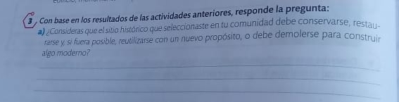 Con base en los resultados de las actividades anteriores, responde la pregunta: 
) /Consideras que el sitio histórico que seleccionaste en tu comunidad debe conservarse, restau 
rarse y, si fuera posible, reutilizarse con un nuevo propósito, o debe demolerse para construir 
algo moderno? 
_ 
_ 
_