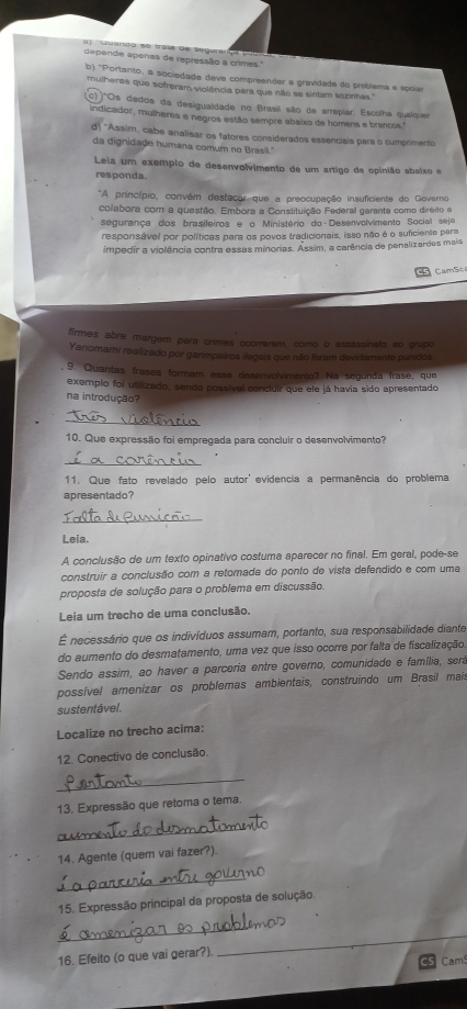 a    Quando se trala de
depende apenas de repressão a crimes.'
b) 'Portanto, a sociedade deve compreender a gravidade do preblema e epoias
mulheres que sofreram violência para que não se sintam sezinhas.''
(c)"Os dados da desigualdade no Brasil são de arrepiar. Escolha qualquer
indicador, mulheres e negros estão sempre abaixo de homens e brancos."
d) ''Assim, cabe analisar os fatores considerados essenciais para o cumprimento
da dignidade humana comum no Brasil."
Leia um exemplo de desenvolvimento de um artigo de opinião abaixo e
responda.
*A princípio, convém destacar que a preocupação insuficiente do Govaro
colabora com a questão. Embora a Constituição Federal garanta como diréito a
segurança dos brasileiros e o Ministério do Desenvolvimento Social sejo
responsável por políticas para os povos tradicionais, isso não é o suficiente para
impedir a violência contra essas minorias. Assim, a carência de penalizardes maia
CamSo
firmes abre margem pera crimes ocorerem, como o assassinato ao grupo
Yanomami realizado por ganmpeiros ilegais que nílio foram devidamente punidos
9. Quantas frases formam esse desenvolvimento? Na segunda frasê, que
exemplo foi utilizado, sendo possíval concluir que ele já havia sido apresentado
na introdução?
_
10. Que expressão foi empregada para concluir o desenvolvimento?
_
11. Que fato revelado pelo autor' evidencia a permanência do problema
apresentado?
_
Leia.
A conclusão de um texto opinativo costuma aparecer no final. Em geral, pode-se
construir a conclusão com a retomada do ponto de vista defendido e com uma
proposta de solução para o problema em discussão.
Leia um trecho de uma conclusão.
É necessário que os indivíduos assumam, portanto, sua responsabilidade diante
do aumento do desmatamento, uma vez que isso ocorre por falta de fiscalização
Sendo assim, ao haver a parceria entre governo, comunidade e família, será
possível amenizar os problemas ambientais, construindo um Brasil mais
sustentável.
Localize no trecho acima:
12. Conectivo de conclusão.
_
13. Expressão que retoma o tema.
_
14. Agente (quem vai fazer?).
_
15. Expressão principal da proposta de solução.
_
16. Efeito (o que vai gerar?)
_
Cams