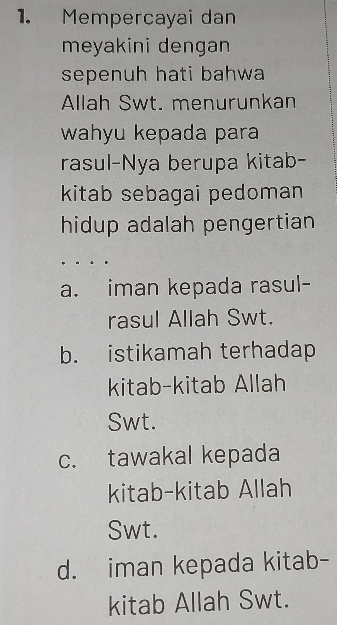 Mempercayai dan
meyakini dengan
sepenuh hati bahwa
Allah Swt. menurunkan
wahyu kepada para
rasul-Nya berupa kitab-
kitab sebagai pedoman
hidup adalah pengertian
a. iman kepada rasul-
rasul Allah Swt.
b. istikamah terhadap
kitab-kitab Allah
Swt.
c. tawakal kepada
kitab-kitab Allah
Swt.
d. iman kepada kitab-
kitab Allah Swt.