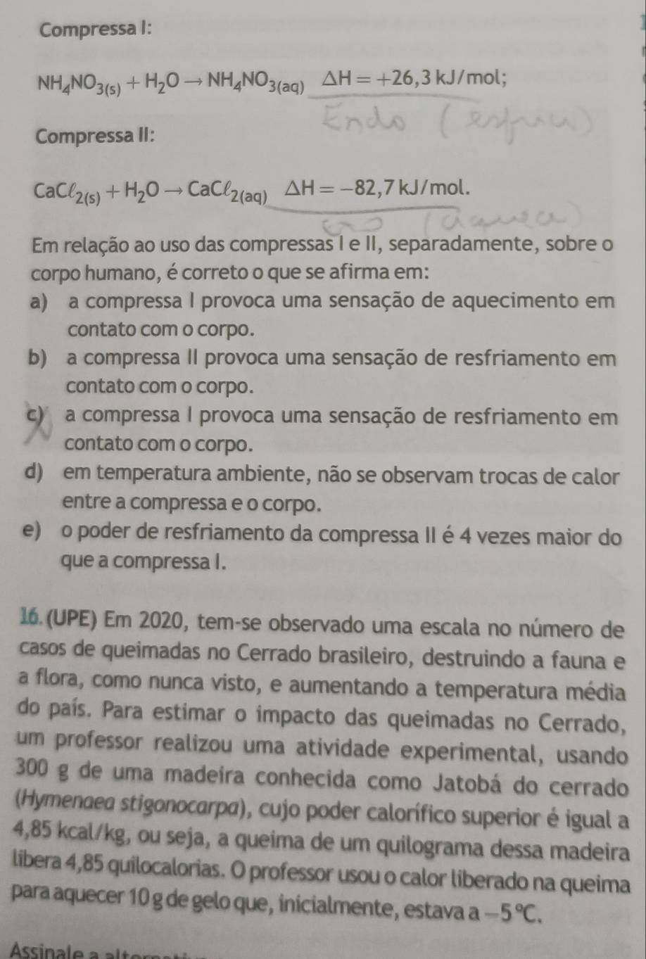 Compressa I:
NH_4NO_3(s)+H_2Oto NH_4NO_3(aq)△ H=+26,3kJ/mol;
Compressa II:
CaCl_2(s)+H_2Oto CaCl_2(aq)△ H=-82,7kJ/mol.
Em relação ao uso das compressas I e II, separadamente, sobre o
corpo humano, é correto o que se afirma em:
a) a compressa I provoca uma sensação de aquecimento em
contato com o corpo.
b) a compressa II provoca uma sensação de resfriamento em
contato com o corpo.
c)  a compressa I provoca uma sensação de resfriamento em
contato com o corpo.
d) em temperatura ambiente, não se observam trocas de calor
entre a compressa e o corpo.
e) o poder de resfriamento da compressa II é 4 vezes maior do
que a compressa I.
16. (UPE) Em 2020, tem-se observado uma escala no número de
casos de queimadas no Cerrado brasileiro, destruindo a fauna e
a flora, como nunca visto, e aumentando a temperatura média
do país. Para estimar o impacto das queimadas no Cerrado,
um professor realizou uma atividade experimental, usando
300 g de uma madeira conhecida como Jatobá do cerrado
(Hymenaea stigonocarpa), cujo poder calorífico superior é igual a
4,85 kcal/kg, ou seja, a queima de um quilograma dessa madeira
libera 4,85 quilocalorias. O professor usou o calor liberado na queima
para aquecer 10 g de gelo que, inicialmente, estava a -5°C.