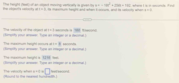 The height (feet) of an object moving vertically is given by s=-16t^2+256t+192 , where t is in seconds. Find 
the object's velocity at t=3 , its maximum height and when it occurs, and its velocity when s=0. 
The velocity of the object at t=3 seconds is 160 ftsecond. 
(Simplify your answer. Type an integer or a decimal.) 
The maximum height occurs at t=8 seconds. 
(Simplify your answer. Type an integer or a decimal.) 
The maximum height is 1216 feet. 
(Simplify your answer. Type an integer or a decimal.) 
The velocity when s=0 is □ feet/second. 
(Round to the nearest hundredth.)