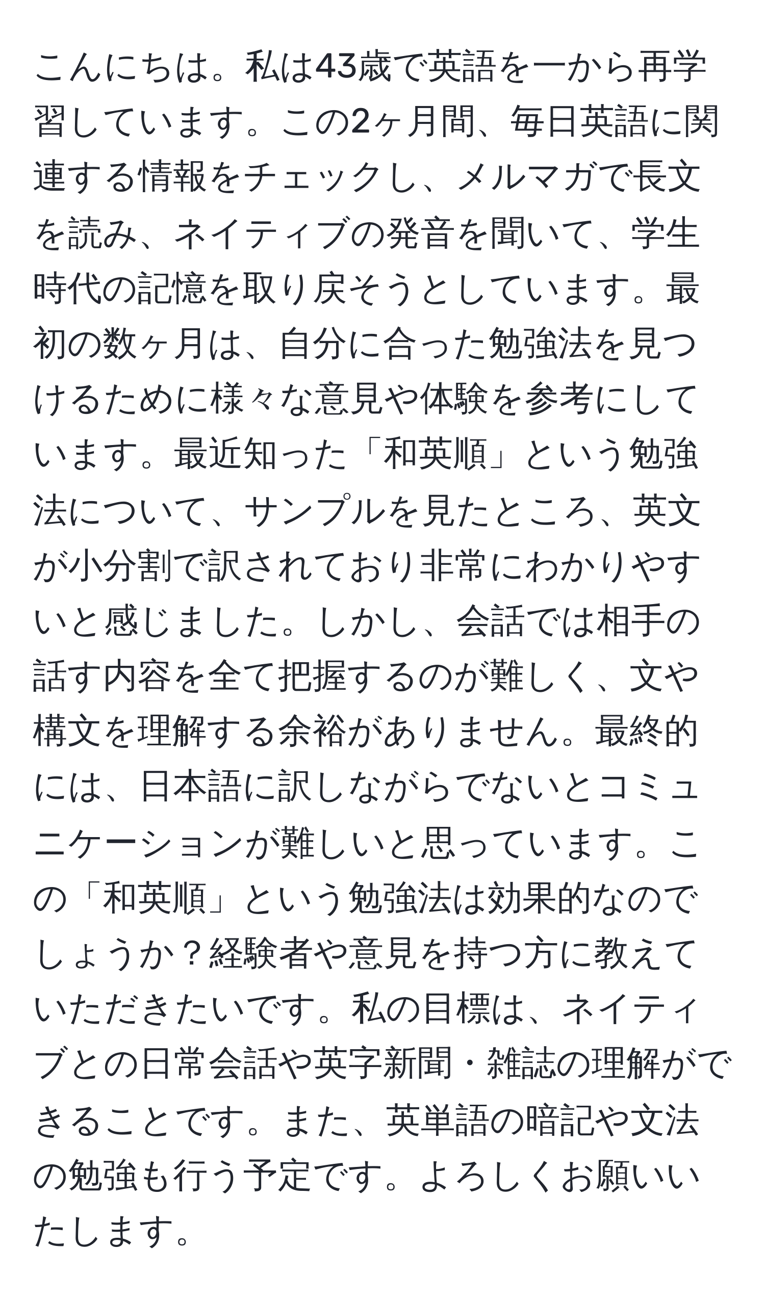 こんにちは。私は43歳で英語を一から再学習しています。この2ヶ月間、毎日英語に関連する情報をチェックし、メルマガで長文を読み、ネイティブの発音を聞いて、学生時代の記憶を取り戻そうとしています。最初の数ヶ月は、自分に合った勉強法を見つけるために様々な意見や体験を参考にしています。最近知った「和英順」という勉強法について、サンプルを見たところ、英文が小分割で訳されており非常にわかりやすいと感じました。しかし、会話では相手の話す内容を全て把握するのが難しく、文や構文を理解する余裕がありません。最終的には、日本語に訳しながらでないとコミュニケーションが難しいと思っています。この「和英順」という勉強法は効果的なのでしょうか？経験者や意見を持つ方に教えていただきたいです。私の目標は、ネイティブとの日常会話や英字新聞・雑誌の理解ができることです。また、英単語の暗記や文法の勉強も行う予定です。よろしくお願いいたします。