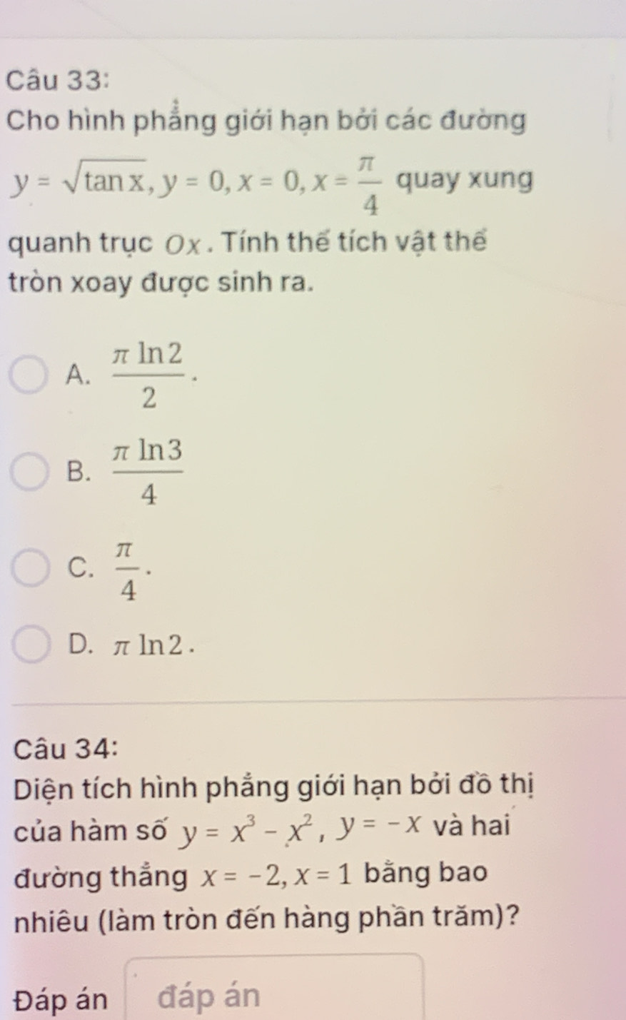 Cho hình phẳng giới hạn bởi các đường
y=sqrt(tan x), y=0, x=0, x= π /4  quay xung
quanh trục Ox. Tính thế tích vật thể
tròn xoay được sinh ra.
A.  π ln 2/2 .
B.  π ln 3/4 
C.  π /4 ·
D. πln2.
Câu 34:
Diện tích hình phẳng giới hạn bởi đồ thị
của hàm số y=x^3-x^2, y=-x và hai
đường thẳng x=-2, x=1 bằng bao
nhiêu (làm tròn đến hàng phần trăm)?
Đáp án đáp án