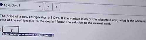 > 
The price of a new refrigerator is $1249. If the markup is 8% of the wholesale cost, what is the wholesa 
cost of the refrigerator to the dealer? Round the solution to the nearest cent. 
I 
Enker an Inteyer or decimal number more.