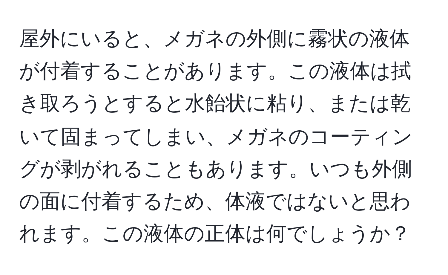 屋外にいると、メガネの外側に霧状の液体が付着することがあります。この液体は拭き取ろうとすると水飴状に粘り、または乾いて固まってしまい、メガネのコーティングが剥がれることもあります。いつも外側の面に付着するため、体液ではないと思われます。この液体の正体は何でしょうか？