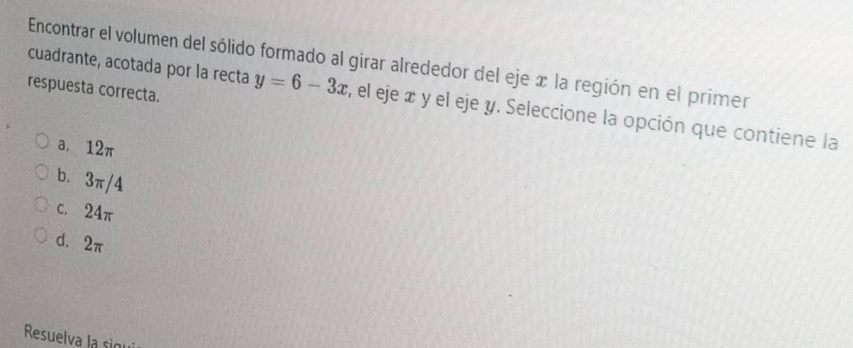 Encontrar el volumen del sólido formado al girar alrededor del eje x la región en el prime
respuesta correcta.
cuadrante, acotada por la recta y=6-3x , el eje æ y el eje y. Seleccione la opción que contiene la
a, 12π
b. 3π/4
c. 24π
d. 2π
Resuelva la sigui