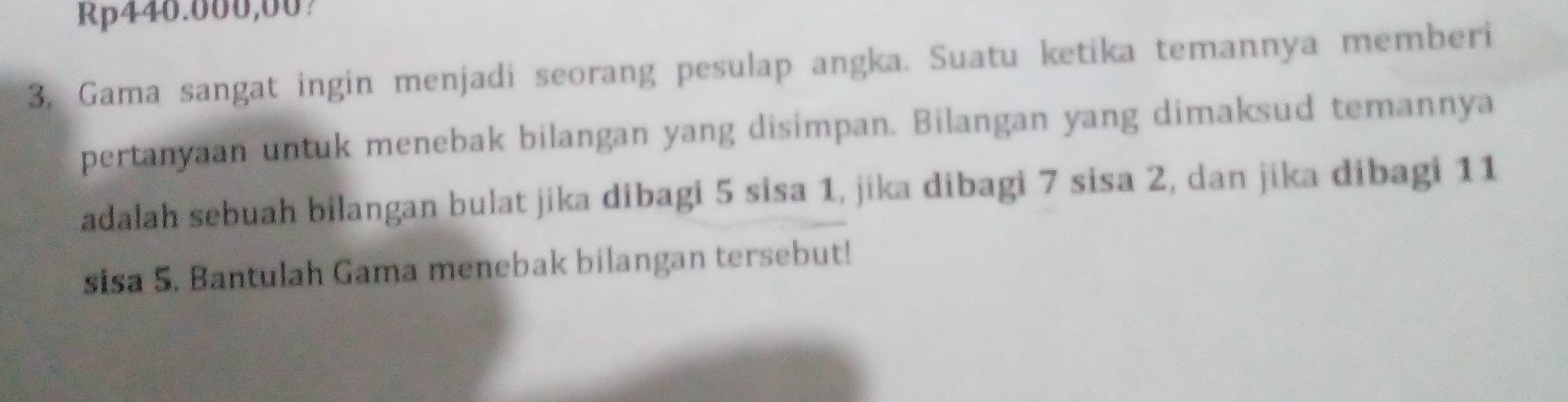 Rp440.000,00? 
3. Gama sangat ingin menjadi seorang pesulap angka. Suatu ketika temannya memberi 
pertanyaan untuk menebak bilangan yang disimpan. Bilangan yang dimaksud temannya 
adalah sebuah bilangan bulat jika dibagi 5 sisa 1, jika dibagi 7 sisa 2, dan jika dibagi 11
sisa 5. Bantulah Gama menebak bilangan tersebut!