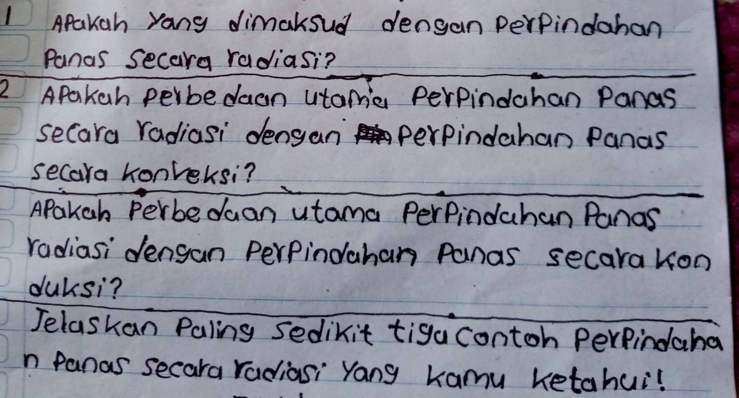 Apakah yang dimakoud dengan perpindahan 
Panas Secara radiasi? 
2 APakch perbedaan utama Perpindahan Panas 
secara radiasi dengan perpindahan Panas 
secara honreksi? 
APakch Perbedaan utama Perpindahan Panas 
radiasi dengan Perpindahan Panas secara kon 
duksi? 
Jelaskan Paling sedikit tiga contoh Perfindaha 
n panas secara radiasi Yang kamu ketahui!