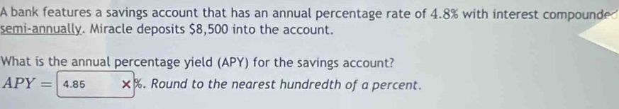 A bank features a savings account that has an annual percentage rate of 4.8% with interest compounde 
semi-annually. Miracle deposits $8,500 into the account. 
What is the annual percentage yield (APY) for the savings account?
APY= 4.85 ×% . Round to the nearest hundredth of a percent.