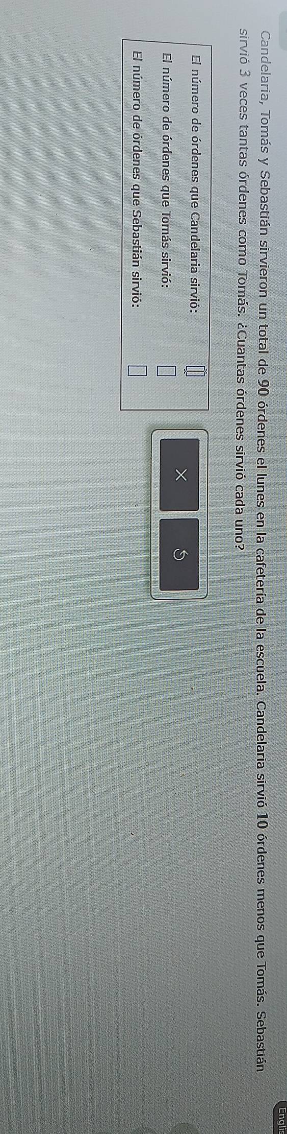 Eng 
Candelaria, Tomás y Sebastián sirvieron un total de 90 órdenes el lunes en la cafetería de la escuela. Candelaria sirvió 10 órdenes menos que Tomás. Sebastián 
sirvió 3 veces tantas órdenes como Tomás. ¿Cuantas órdenes sirvió cada uno? 
El número de órdenes que Candelaria sirvió: 
×
5
El número de órdenes que Tomás sirvió: 
El número de órdenes que Sebastián sirvió: