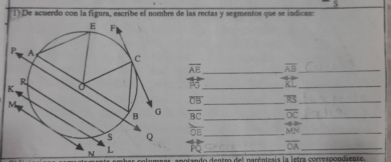 De acuerdo con la figura, escribe el nombre de las rectas y segmentos que se indican: 
_ overline AE
overline AB _ 
_ overleftrightarrow KL 
_ FG
_ overline OB
overline RS _
overline BC _ overline OC _
overline OE _
MN _
PQ _ 
_ overline OA
as columnas, anotando dentro del paréntesis la letra correspondiente.