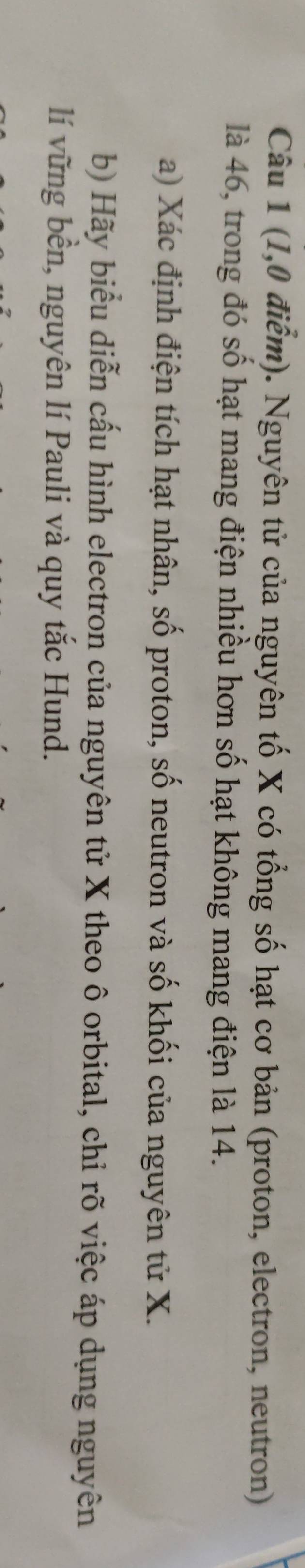 (1,0 điểm). Nguyên tử của nguyên tố X có tổng số hạt cơ bản (proton, electron, neutron) 
là 46, trong đó số hạt mang điện nhiều hơn số hạt không mang điện là 14. 
a) Xác định điện tích hạt nhân, số proton, số neutron và số khối của nguyên tử X. 
b) Hãy biểu diễn cấu hình electron của nguyên tử X theo ô orbital, chỉ rõ việc áp dụng nguyên 
lí vững bền, nguyên lí Pauli và quy tắc Hund.