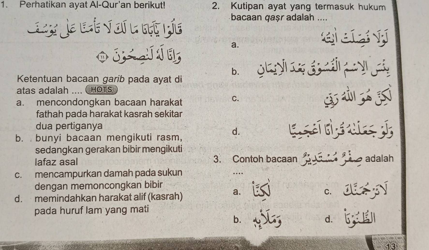 Perhatikan ayat Al-Qur'an berikut! 2. Kutipan ayat yang termasuk hukum
Lax a L t V oi l bt bía
bacaan qaṣr adalah ....
O j í
a.
qaey
b. g j
Ketentuan bacaan garib pada ayat di
atas adalah .... C HOTS
a. mencondongkan bacaan harakat
C.
fathah pada harakat kasrah sekitar
dua pertiganya
d.
b. bunyi bacaan mengikuti rasm,
sedangkan gerakan bibir mengikuti
lafaz asal 3. Contoh bacaan adalah
c. mencampurkan damah pada sukun …..
dengan memoncongkan bibir
d. memindahkan harakat alif (kasrah)
a.
c. J
pada huruf lam yang mati
b. ` d、 5
13