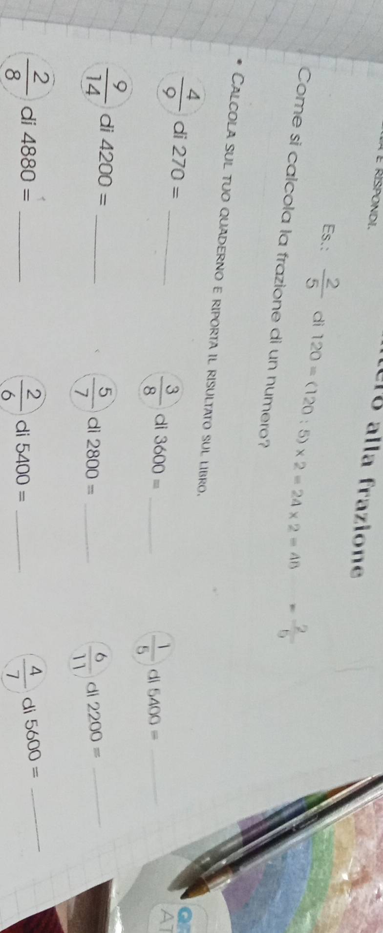 À É Rispondi. 
Lelo alla frazione 
Es.:  2/5  di 120=(120:5)* 2=24* 2=48  2/5 
Come si calcola la frazione di un numero? 
Calcola sul tuo quaderno e riporta il risultato sul libro.
 4/9  di 270= _
 3/8  di 3600= _di 5400= _
 1/5 
AT
 9/14  di 4200= _
 5/7  di 2800= _di 2200= _
 6/11 
 2/8  di 4880= __di 5600= _
 2/6  di 5400=
 4/7 