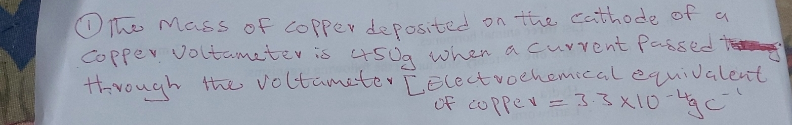 ①The Mass of copper deposited on the cathode of a 
copper voltameter is 450g when a curvent Passed 
through the voltameter [electvochemical equivalent 
of coppe v=3.3* 10^(-4)gc^(-1)