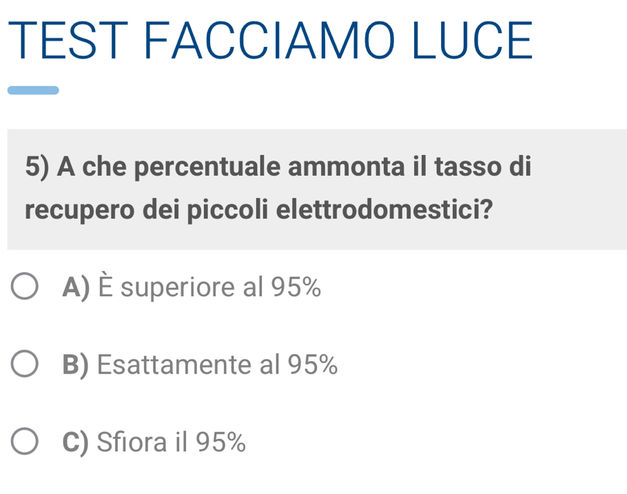 TEST FACCIAMO LUCE
5) A che percentuale ammonta il tasso di
recupero dei piccoli elettrodomestici?
A) È superiore al 95%
B) Esattamente al 95%
C) Sfiora il 95%