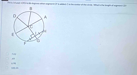 FH is 14 and is 86 degrees when segment CF is added. C is the center of the circle. What is the length of segment CD?
7.02 . 49
6.98
100.35