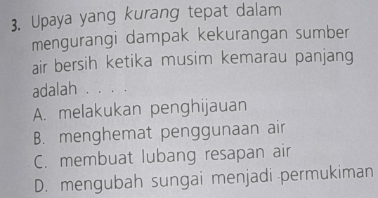 Upaya yang kurang tepat dalam
mengurangi dampak kekurangan sumber
air bersih ketika musim kemarau panjang
adalah . . . .
A. melakukan penghijauan
B. menghemat penggunaan air
C. membuat lubang resapan air
D. mengubah sungai menjadi permukiman