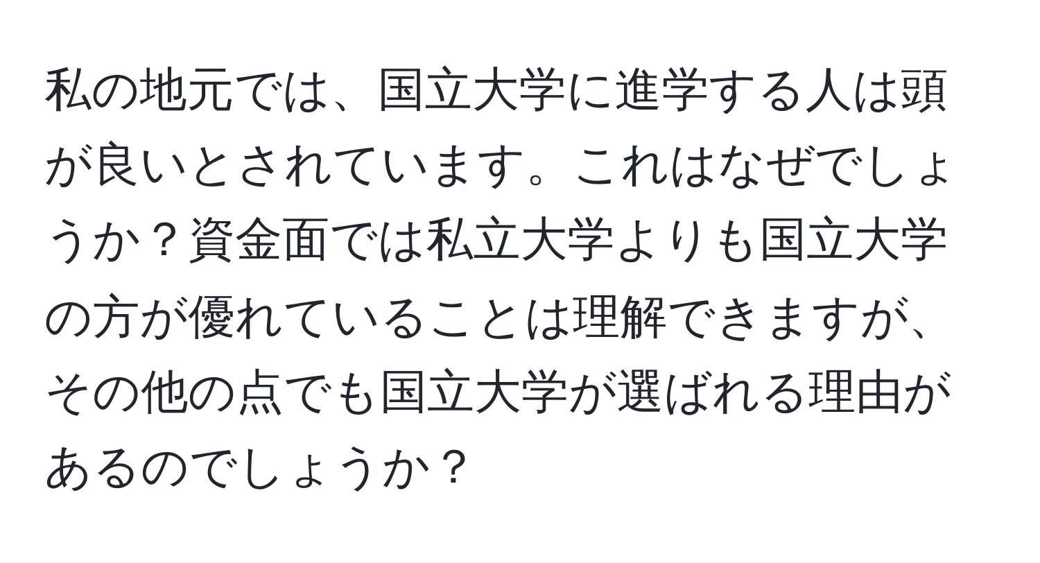 私の地元では、国立大学に進学する人は頭が良いとされています。これはなぜでしょうか？資金面では私立大学よりも国立大学の方が優れていることは理解できますが、その他の点でも国立大学が選ばれる理由があるのでしょうか？