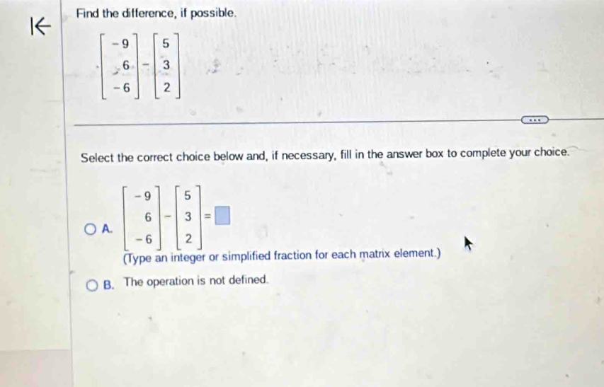 Find the difference, if possible.
beginbmatrix -9 -6 -6endbmatrix -beginbmatrix 5 3 2endbmatrix
Select the correct choice below and, if necessary, fill in the answer box to complete your choice.
A. beginbmatrix -9 6 -6endbmatrix -beginbmatrix 5 3 2endbmatrix =□
(Type an integer or simplified fraction for each matrix element.)
B. The operation is not defined.