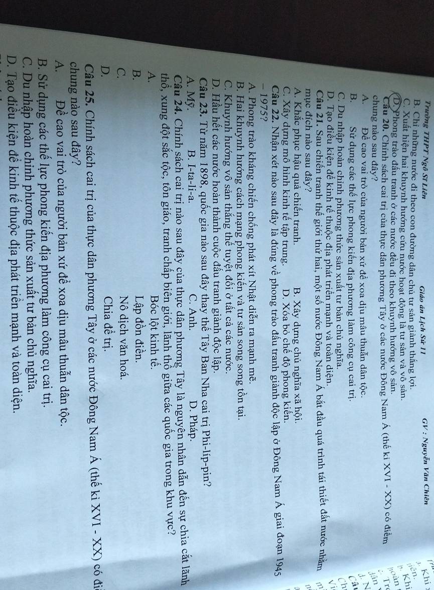 Trường THPT Ngô Sĩ Liên  GV : Nguyễn Văn Chiên
 
Giáo án Lịch Sử 11
Khi
B. Chỉ những nước đi theo con đường dân chủ tư sản giành thắng lợi. iên.
C. Xuất hiện hai khuynh hướng cứu nước hoạt động là tư sản và vô sản.
b. Khi
D. Phong trào đấu tranh ở các nước đều đi theo khuynh hướng vô sản. hoàn
Câu 20. Chính sách cai trị của thực dân phương Tây ở các nước Đông Nam Á (thế ki XVI - XX) có điểm Tr
chung nào sau đây? Jân
A. Đề cao vai trò của người bản xứ để xoa dịu mâu thuẫn dân tộc. d. N
B. Sử dụng các thế lực phong kiến địa phương làm công cụ cai trị. Câ
C. Du nhập hoàn chỉnh phương thức sản xuất tư bản chủ nghĩa.
Ch
D. Tạo điều kiện để kinh tế thuộc địa phát triển mạnh và toàn diện.
√i
Câu 21. Sau chiến tranh thế giới thứ hai, một số nước Đông Nam Á bắt đầu quá trình tái thiết đất nước nhằm m
mục đích nào sau đây?
n
A. Khắc phục hậu quả chiến tranh. B. Xây dựng chủ nghĩa xã hội.
C. Xây dựng mô hình kinh tế tập trung. D. Xóa bỏ chế độ phong kiến.
Câu 22. Nhận xét nào sau đây là đúng về phong trào đấu tranh giành độc lập ở Đông Nam Á giai đoạn 1945
- 1975?
A. Phong trào kháng chiến chống phát xít Nhật diễn ra mạnh mẽ.
B. Hai khuynh hướng cách mạng phong kiến và tư sản song song tồn tại.
C. Khuynh hướng vô sản thắng thế tuyệt đối ở tất cả các nước.
D. Hầu hết các nước hoàn thành cuộc đấu tranh giành độc lập.
Câu 23. Từ năm 1898, quốc gia nào sau đây thay thế Tây Ban Nha cai trị Phi-líp-pin?
A. Mỹ. B. I-ta-li-a. C. Anh. D. Pháp.
Câu 24. Chính sách cai trị nào sau đây của thực dân phương Tây là nguyên nhân dẫn đến sự chia cắt lãnh
thổ, xung đột sắc tộc, tôn giáo, tranh chấp biên giới, lãnh thổ giữa các quốc gia trong khu vực?
A. Bóc lột kinh tế.
B. Lập đồn điền.
C. Nô dịch văn hoá.
D.
Chia đề trị.
Câu 25. Chính sách cai trị của thực dân phương Tây ở các nước Đông Nam Á (thế ki XVI - XX) có đia
chung nào sau đây?
A. Đề cao vai trò của người bản xứ để xoa dịu mâu thuẫn dân tộc.
B. Sử dụng các thế lực phong kiến địa phương làm công cụ cai trị.
C. Du nhập hoàn chỉnh phương thức sản xuất tư bản chủ nghĩa.
D. Tạo điều kiện để kinh tế thuộc địa phát triển mạnh và toàn diện.
