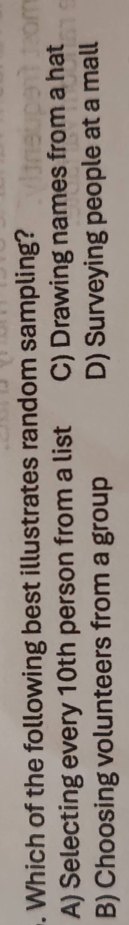 Which of the following best illustrates random sampling?
A) Selecting every 10th person from a list C) Drawing names from a hat
B) Choosing volunteers from a group D) Surveying people at a mall