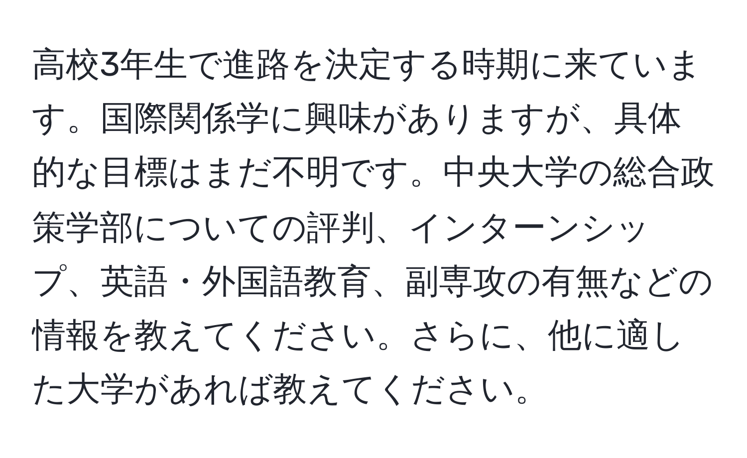 高校3年生で進路を決定する時期に来ています。国際関係学に興味がありますが、具体的な目標はまだ不明です。中央大学の総合政策学部についての評判、インターンシップ、英語・外国語教育、副専攻の有無などの情報を教えてください。さらに、他に適した大学があれば教えてください。