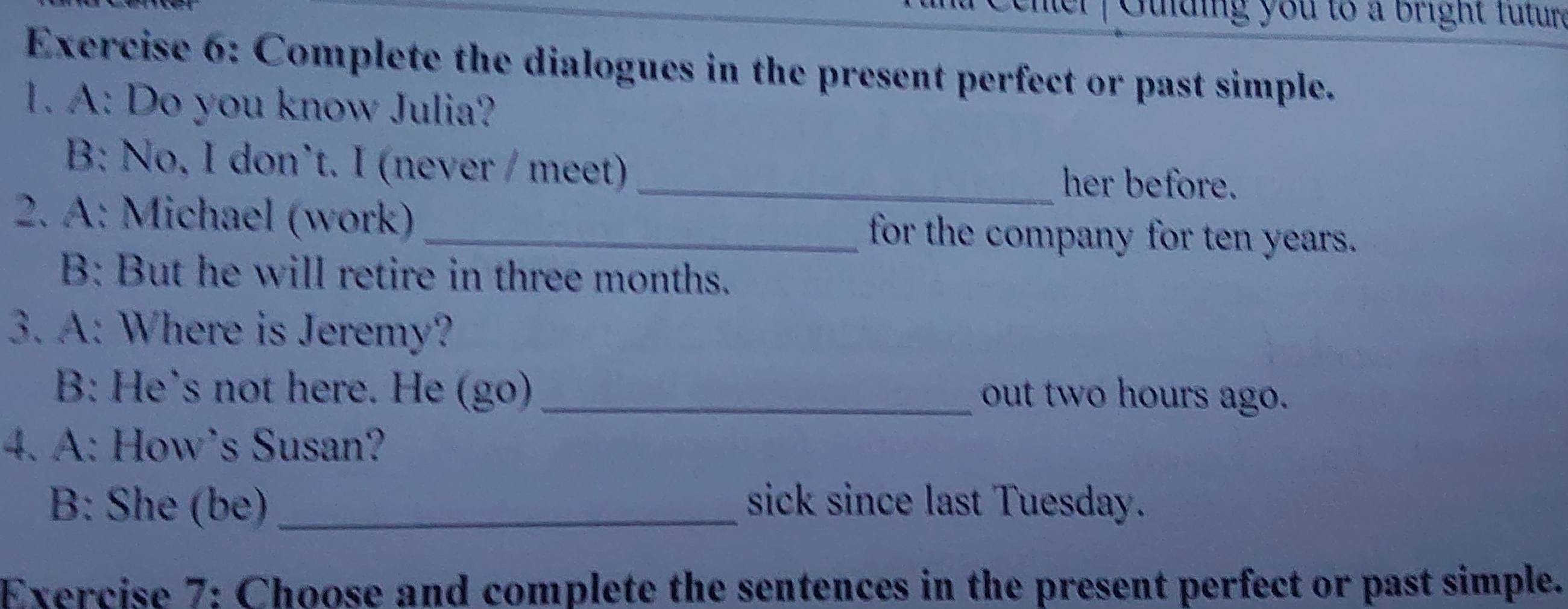 Gulding you to a bright Tutur 
Exercise 6: Complete the dialogues in the present perfect or past simple. 
1. A: Do you know Julia? 
B: No, I don’t. I (never / meet)_ 
her before. 
2. A: Michael (work) _for the company for ten years. 
B: But he will retire in three months. 
3. A: Where is Jeremy? 
B: He’s not here. He (go) _out two hours ago. 
4. A: How’s Susan? 
B: She (be) _sick since last Tuesday. 
Exercise 7: Choose and complete the sentences in the present perfect or past simple.