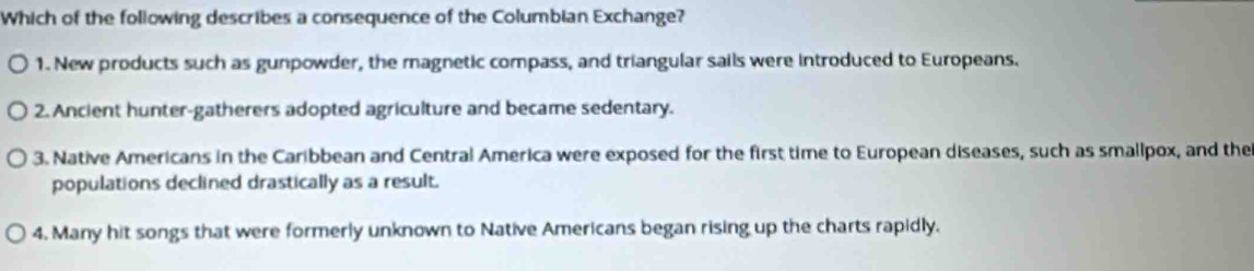 Which of the following describes a consequence of the Columbian Exchange?
1. New products such as gunpowder, the magnetic compass, and triangular sails were introduced to Europeans.
2. Ancient hunter-gatherers adopted agriculture and became sedentary.
3. Native Americans in the Caribbean and Central America were exposed for the first time to European diseases, such as smallpox, and the
populations declined drastically as a result.
4. Many hit songs that were formerly unknown to Native Americans began rising up the charts rapidly.