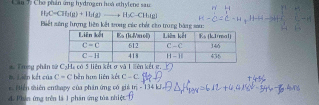 Cần 7: Cho phản ứng hydrogen hoá ethylene sau:
H_2C=CH_2(g)+H_2(g)to H_3C-CH_3(g)
Biết năng lượng liên kết trong các chất cho trong bảng sau:
x Trong phân tứ C_2H_4 có 5 liên kết σ và 1 liên kết π,_
B. Lin kết ciaC=C bền hơn liên kết C-C.. Biển thiên enthapy của phản ứng có giá trị - 134 kJ
để Phản ứng trên là 1 phản ứng tỏa nhiệt: