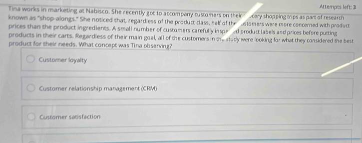 Attempts left: 3
Tina works in marketing at Nabisco. She recently got to accompany customers on their ocery shopping trips as part of research
known as “shop-alongs.” She noticed that, regardless of the product class, half of the ustomers were more concerned with product
prices than the product ingredients. A small number of customers carefully inspered product labels and prices before putting
products in their carts. Regardless of their main goal, all of the customers in the study were looking for what they considered the best
product for their needs. What concept was Tina observing?
Customer loyalty
Customer relationship management (CRM)
Customer satisfaction