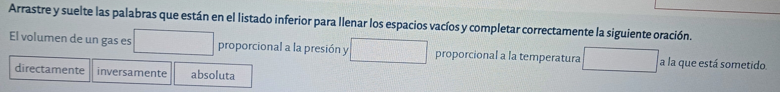 Arrastre y suelte las palabras que están en el listado inferior para llenar los espacios vacíos y completar correctamente la siguiente oración. 
El volumen de un gas es frac 12^(1-frac 1)2= □ /□   proporcional a la presión y proporcional a la temperatura a la que está sometido. 
directamente inversamente absoluta