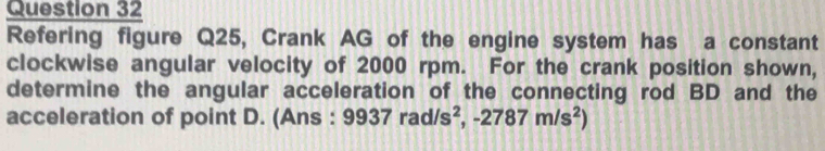 Refering figure Q25, Crank AG of the engine system has a constant 
clockwise angular velocity of 2000 rpm. For the crank position shown, 
determine the angular acceleration of the connecting rod BD and the 
acceleration of point D. (Ans : 9937rad/s^2, -2787m/s^2)