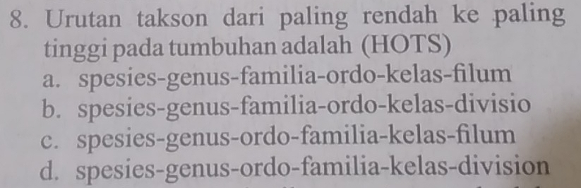 Urutan takson dari paling rendah ke paling
tinggi pada tumbuhan adalah (HOTS)
a. spesies-genus-familia-ordo-kelas-filum
b. spesies-genus-familia-ordo-kelas-divisio
c. spesies-genus-ordo-familia-kelas-filum
d. spesies-genus-ordo-familia-kelas-division