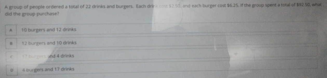 A group of people ordered a total of 22 drinks and burgers. Each drink cost $2.50 and each burger cost $6.25. If the group spent a total of $92.50, what
did the group purchase?
A 10 burgers and 12 drinks
B 12 burgers and 10 drinks
C 17 burgers and 4 drinks
D 4 burgers and 17 drinks