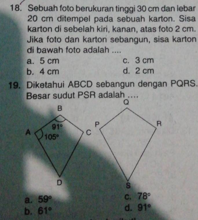 Sebuah foto berukuran tinggi 30 cm dan lebar
20 cm ditempel pada sebuah karton. Sisa
karton di sebelah kiri, kanan, atas foto 2 cm.
Jika foto dan karton sebangun, sisa karton
di bawah foto adalah ....
a. 5 cm c. 3 cm
b. 4 cm d. 2 cm
19. Diketahui ABCD sebangun dengan PQRS.
a. 59°
C. 78°
b. 61° d. 91°