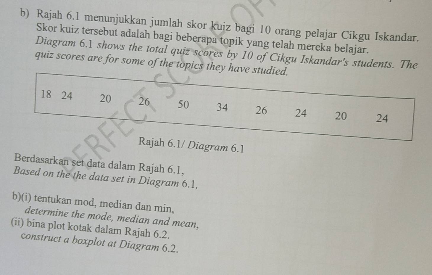 Rajah 6.1 menunjukkan jumlah skor kuiz bagi 10 orang pelajar Cikgu Iskandar. 
Skor kuiz tersebut adalah bagi beberapa topik yang telah mereka belajar. 
Diagram 6.1 shows the total quiz scores by 10 of Cikgu Iskandar's students. The 
quiz scores are for some of the topics they have studied.
18 24 20 26 50 34 26 24 20 24
Rajah 6.1/ Diagram 6.1 
Berdasarkan set data dalam Rajah 6.1, 
Based on the the data set in Diagram 6.1, 
b)(i) tentukan mod, median dan min, 
determine the mode, median and mean, 
(ii) bina plot kotak dalam Rajah 6.2. 
construct a boxplot at Diagram 6.2.