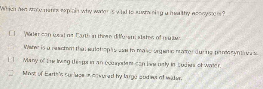 Which two statements explain why water is vital to sustaining a healthy ecosystem?
Water can exist on Earth in three different states of matter.
Water is a reactant that autotrophs use to make organic matter during photosynthesis.
Many of the living things in an ecosystem can live only in bodies of water.
Most of Earth's surface is covered by large bodies of water.