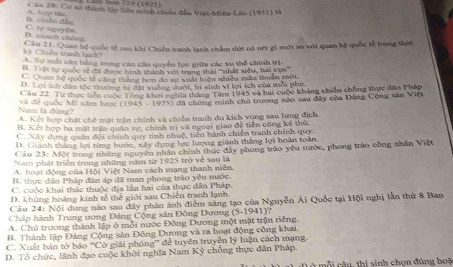 Lnn Sơn 719 (1971).
Cầu 20: Cơ sở thành lập liên minh chiến đầu Việt-Miên-Lão (1951) là
A. hợp tác,
B. chiến đầu.
C. tự nguyện.
D. nhanh chồng
Câu 21. Quan hệ quốc tế sau khi Chiến tranh lạnh chẩm dút có nét g1 mới so với quan bệ quốc tế trong thời
kỳ Chiến tranh lạnh?
A. Sự mắt cần bằng trong cán cân quyền lực giữa các xu thể chính trị.
B. Trật tự quốc tế đã được hình thành với trạng thái ''nhất siêu, hai cực'.
C. Quan hệ quốc tế căng thắng hơn do sự xuất hiện nhiều mẫu thuần mới.
D. Lợi ích dân tộc thường bị đặt xuông đưới, hi sinh vì lợi ích của mỗi phe.
Câu 22. Từ thực tiễn cuộc Tổng khởi nghĩa tháng Tám 1945 và hai cuộc khảng chiến chống thực dân Pháp
và để quốc Mĩ xâm lược (1945 - 1975) đã chứng minh chủ trương nào sau đây của Đảng Cộng sản Việt
Nam là đủng?
A. Kết hợp chặt chẽ mặt trận chính và chiến tranh du kích vùng sau lưng địch.
B. Kết hợp ba mặt trận quân sự, chính trị và ngoại giao đề tiền công kẻ thù.
C. Xây dựng quân đội chính quy tinh nhuệ, tiến hành chiến tranh chính quy.
D. Giảnh thắng lợi từng bước, xây dựng lực lượng giành thắng lợi hoàn toàn,
Câu 23: Một trong những nguyên nhân chính thúc đẩy phong trảo yêu nước, phong trào công nhân Việt
Nam phát triển trong những năm từ 1925 trở ve^(frac c) sau là
A. hoạt động của Hội Việt Nam cách mạng thanh niên.
B. thực dân Pháp đàn áp đã man phong trào yêu nước.
C. cuộc khai thác thuộc địa lần hai của thực dân Pháp.
D. khủng hoảng kinh tế thế giới sau Chiến tranh lạnh.
Câu 24: Nội dung nào sau đây phản ánh điểm sáng tạo của Nguyễn Ái Quốc tại Hội nghị lần thứ 8 Ban
Chấp hành Trung ương Đảng Cộng sản Đông Dương (5-1941)?
A. Chủ trương thành lập ở mỗi nước Đông Dương một mặt trận riêng.
B. Thành lập Đảng Cộng sản Đông Dương và ra hoạt động công khai.
C. Xuất bản tờ báo “Cờ giải phóng” đễ tuyên truyền lý luận cách mạng.
D. Tổ chức, lãnh đạo cuộc khởi nghĩa Nam Kỳ chống thực dân Pháp.
Ở  m ỗ   câu, thí sinh chọn đúng hoặ