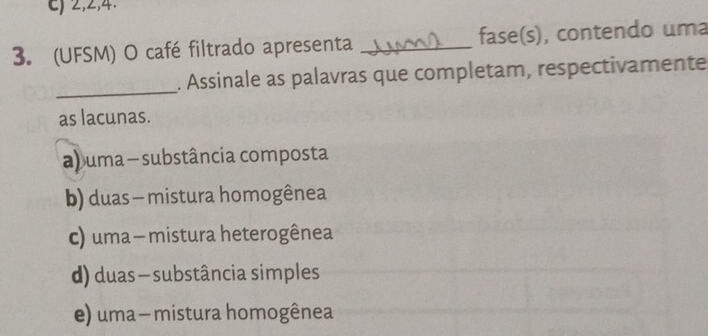 c) 2, 2, 4.
3. (UFSM) O café filtrado apresenta _fase(s), contendo uma
_
. Assinale as palavras que completam, respectivamente
as lacunas.
a) uma - substância composta
b) duas - mistura homogênea
c) uma- mistura heterogênea
d) duas — substância simples
e) uma — mistura homogênea