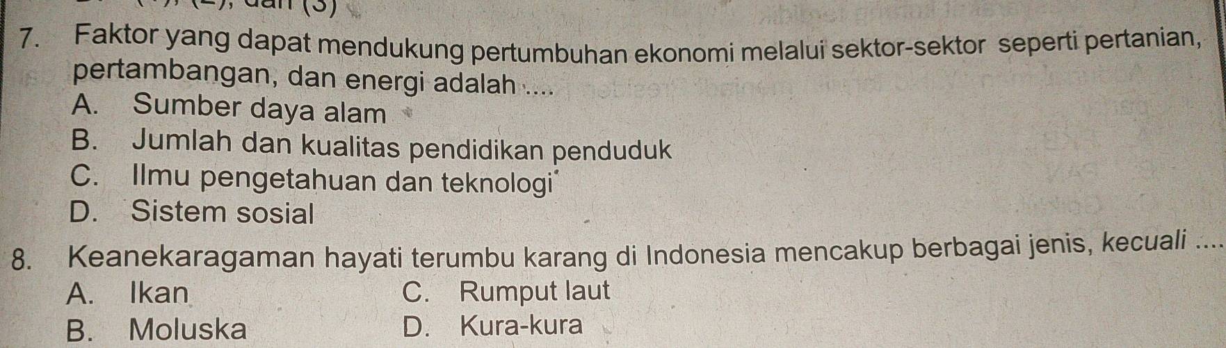 dan (3)
7. Faktor yang dapat mendukung pertumbuhan ekonomi melalui sektor-sektor seperti pertanian,
pertambangan, dan energi adalah ....
A. Sumber daya alam
B. Jumlah dan kualitas pendidikan penduduk
C. Ilmu pengetahuan dan teknologi
D. Sistem sosial
8. Keanekaragaman hayati terumbu karang di Indonesia mencakup berbagai jenis, kecuali ....
A. Ikan C. Rumput laut
B. Moluska D. Kura-kura