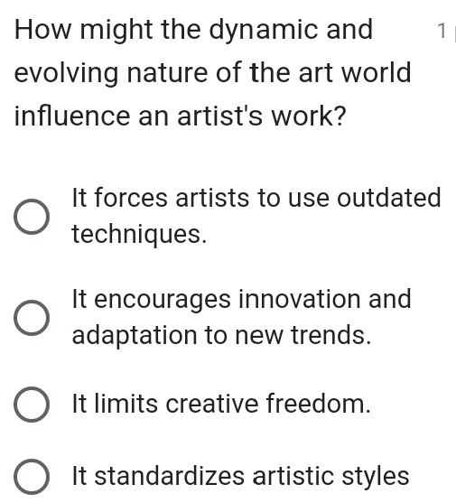 How might the dynamic and 1
evolving nature of the art world
influence an artist's work?
It forces artists to use outdated
techniques.
It encourages innovation and
adaptation to new trends.
It limits creative freedom.
It standardizes artistic styles