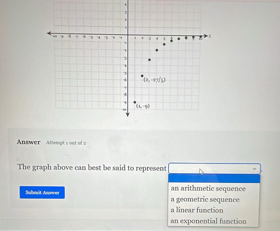 Answer Attempt 1 out of 2
The graph above can best be said to represent
Submit Answer
an arithmetic sequence
a geometric sequence
a linear function
an exponential function