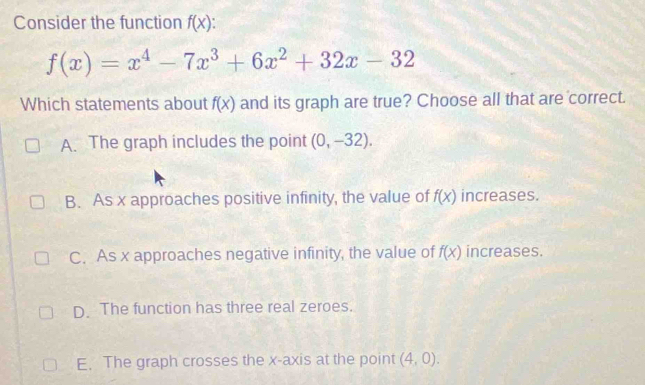 Consider the function f(x)
f(x)=x^4-7x^3+6x^2+32x-32
Which statements about f(x) and its graph are true? Choose all that are correct.
A. The graph includes the point (0,-32).
B. As x approaches positive infinity, the value of f(x) increases.
C. As x approaches negative infinity, the value of f(x) increases.
D. The function has three real zeroes.
E. The graph crosses the x-axis at the point (4,0).