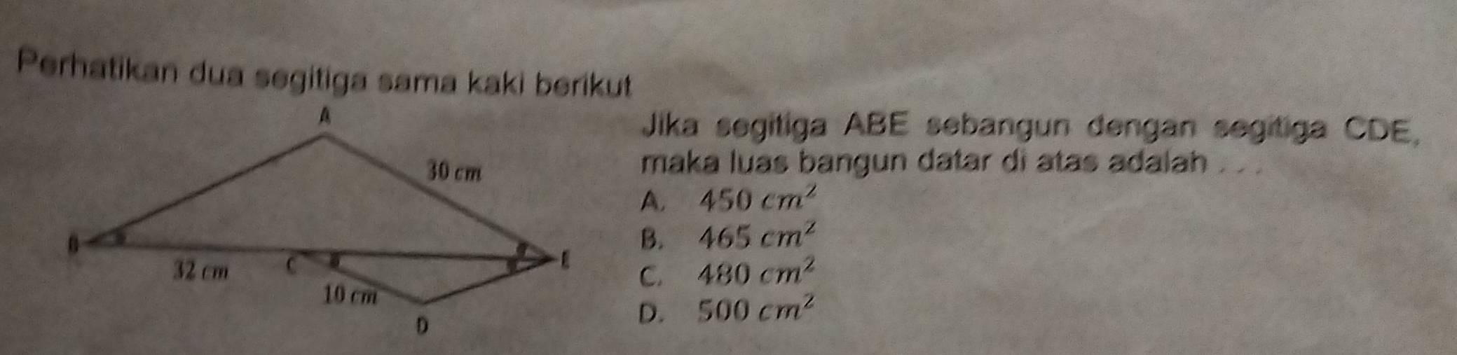 Perhatikan dua segitiga sama kaki berikut
Jika segitiga ABE sebangun dengan segitiga CDE,
maka luas bangun datar di atas adalah . . .
A. 450cm^2
B. 465cm^2
C. 480cm^2
D. 500cm^2