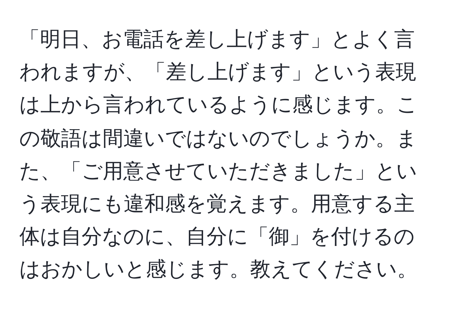 「明日、お電話を差し上げます」とよく言われますが、「差し上げます」という表現は上から言われているように感じます。この敬語は間違いではないのでしょうか。また、「ご用意させていただきました」という表現にも違和感を覚えます。用意する主体は自分なのに、自分に「御」を付けるのはおかしいと感じます。教えてください。