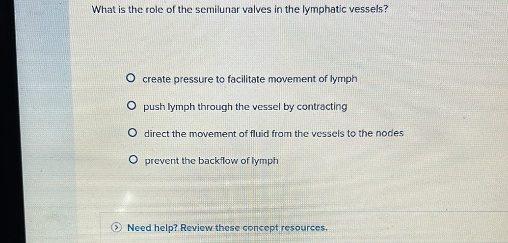 What is the role of the semilunar valves in the lymphatic vessels?
create pressure to facilitate movement of lymph
push lymph through the vessel by contracting
direct the movement of fluid from the vessels to the nodes
prevent the backflow of lymph
Need help? Review these concept resources.