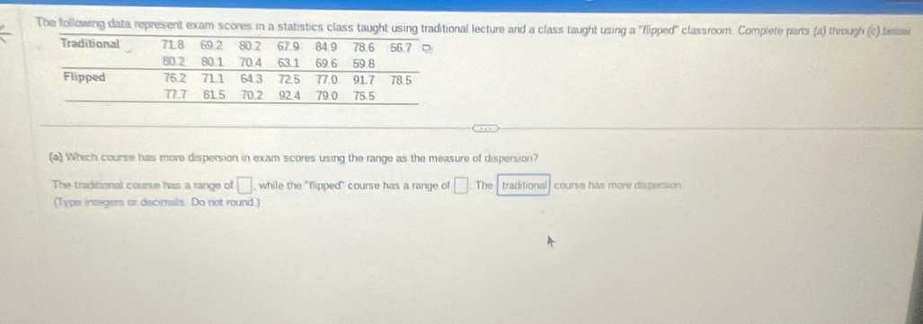 The following data represent exam scores in a statistics class taught using traditional lecture and a class taught using a 'flipped'' classroom. Complete parts (a) through (c) belowi 
(a) Which course has more dispersion in exam scores using the range as the measure of dispersion? 
The traditional course has a range of □ while the "flipped" course has a range of □ □ -T he traditional course has more dispersion 
(Type integers or decimals. Do not round.)