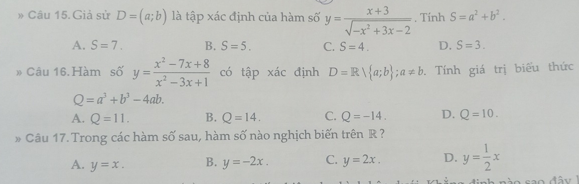 » Câu 15. Giả sử D=(a;b) là tập xác định của hàm số y= (x+3)/sqrt(-x^2+3x-2) . Tính S=a^2+b^2.
A. S=7. B. S=5. C. S=4. D. S=3. 
» Câu 16. Hàm số y= (x^2-7x+8)/x^2-3x+1  có tập xác định D=R| a;b; a!= b. Tính giá trị biểu thức
Q=a^3+b^3-4ab.
D.
A. Q=11. B. Q=14. C. Q=-14. Q=10. 
* Câu 17. Trong các hàm số sau, hàm số nào nghịch biến trên R ?
A. y=x.
B. y=-2x. C. y=2x. D. y= 1/2 x